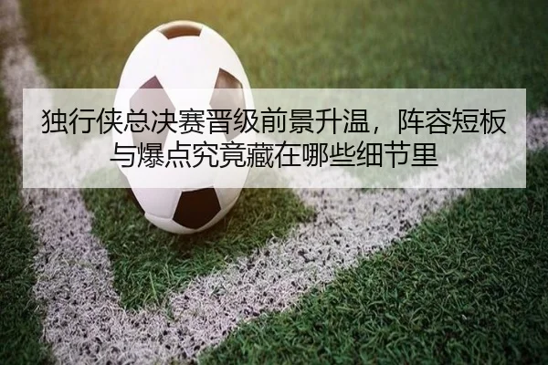 独行侠总决赛晋级前景升温，阵容短板与爆点究竟藏在哪些细节里