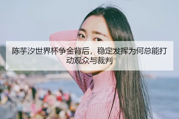 陈芋汐世界杯争金背后，稳定发挥为何总能打动观众与裁判